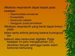 Alkalosis respiratorik dapat terjadi pada
keadaan :
   –   Hipertventilasi emosional
   –   Ensephalitis
   –   Keracunan salisilat
   –   Gangguan pusat pernafasan
Alkalosis respiratorik yang berat dapat timbul
  pada
tetani serta aritmia jantung karena kurangnya
  ion
kalsium atau keracunan digitalis. Pada
  keadaan ini paru mengeluarkan CO2
  demikian banyak sehingga kadar asam
  karbonat berkurang
 