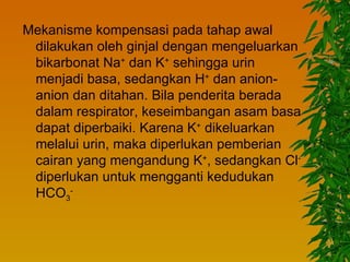 Mekanisme kompensasi pada tahap awal
 dilakukan oleh ginjal dengan mengeluarkan
 bikarbonat Na+ dan K+ sehingga urin
 menjadi basa, sedangkan H+ dan anion-
 anion dan ditahan. Bila penderita berada
 dalam respirator, keseimbangan asam basa
 dapat diperbaiki. Karena K+ dikeluarkan
 melalui urin, maka diperlukan pemberian
 cairan yang mengandung K+, sedangkan Cl-
 diperlukan untuk mengganti kedudukan
 HCO3-
 