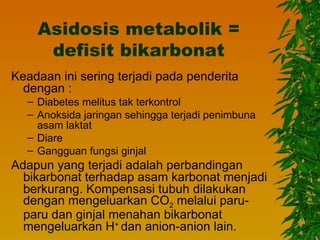Asidosis metabolik =
     defisit bikarbonat
Keadaan ini sering terjadi pada penderita
  dengan :
  – Diabetes melitus tak terkontrol
  – Anoksida jaringan sehingga terjadi penimbuna
    asam laktat
  – Diare
  – Gangguan fungsi ginjal
Adapun yang terjadi adalah perbandingan
  bikarbonat terhadap asam karbonat menjadi
  berkurang. Kompensasi tubuh dilakukan
  dengan mengeluarkan CO2 melalui paru-
  paru dan ginjal menahan bikarbonat
  mengeluarkan H+ dan anion-anion lain.
 
