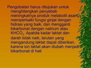 Pengobatan harus ditujukan untuk
 menghilangkan penyebab
 meningkatnya produk metabolit asam,
 memperbaiki fungsi ginjal dengan
 hidrasi yang baik, dan mengganti
 bikarbonat dengan natrium atau
 KHCO3. Apabila kadar laktat dan
 darah tidak naik, larutan yang
 mengandung laktat dapat diberikan,
 karena ion laktat akan diubah menjadi
 bikarbonat di hati
 