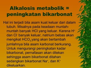 Alkalosis metabolik =
  peningkatan bikarbonat
Hal ini terjadi bila asam kuat keluar dari dalam
 tubuh. Misalnya pada keadaan muntah-
 muntah banyak HCl yang keluar. Karena H+
 dan Cl- banyak keluar, natrium bebas akan
 mengikat HCO3 yang akan bertambah
 jumlahnya bila asam karbonat berkurang.
 Untuk mengurangi peningkatan kadar
 bikarbonat, pernafasan akan ditekan
 sehingga asam bikarbonat ditahan
 sedangkan bikarbonat Na+, dan K+
 dikeluarkan.
 