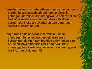 Penyebab alkalosis metabolik yang paling sering pada
  penderita jantung adalah pemberian diuretika
  golongan air raksa. Berkurangnya K+ dalam sel oleh
  berbagai sebab akan menyebabkan alkalosis
  dengan peningkatan bikarbonat dan penurunan
  klorida di dalam serum.

Pengobatan alkalosis harus termasuk usaha
  mencegah berlanjutnya pengeluaran asam
  bersamaan dengan penggantian anion-anion dan
  K+. Sebaiknya diberikan NaCl dan KCl untuk
  menanggulangi kekurangan kalium dan mengganti
  ion bikarbonat dengan Cl
 