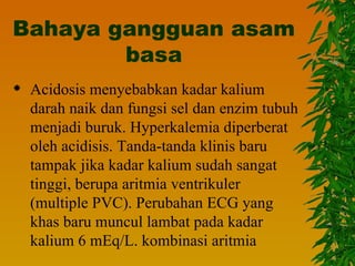 Bahaya gangguan asam
        basa
   Acidosis menyebabkan kadar kalium
    darah naik dan fungsi sel dan enzim tubuh
    menjadi buruk. Hyperkalemia diperberat
    oleh acidisis. Tanda-tanda klinis baru
    tampak jika kadar kalium sudah sangat
    tinggi, berupa aritmia ventrikuler
    (multiple PVC). Perubahan ECG yang
    khas baru muncul lambat pada kadar
    kalium 6 mEq/L. kombinasi aritmia
 