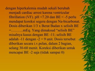 dengan hiperkalemia mudah sekali berubah
  menjadi cardiac arrest karena ventricular
  fibrillation (VF). pH <7.20 dan BE < -5 perlu
  mendapat koreksi segera dengan Na-bicarbonat.
  Dosis diberikan 1/3 x Berat Badan x selisih BE
  =……….mEq. Yang dimaksud “selisih BE”
  misalnya kasus dengan BE -11; selisih BE
  adalah -11 dengan -2 = 9 unit. Dosis tersebut
  diberikan secara i.v.pelan, dalam 2 bagian,
  selang 30-60 menit. Koreksi diberikan untuk
  mencapai BE -2 saja (tidak sampai 0)
 