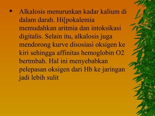    Alkalosis menurunkan kadar kalium di
    dalam darah. Hi[pokalemia
    memudahkan aritmia dan intoksikasi
    digitalis. Selain itu, alkalosis juga
    mendorong kurve disosiasi oksigen ke
    kiri sehingga affinitas hemoglobin O2
    bertmbah. Hal ini menyebabkan
    pelepasan oksigen dari Hb ke jaringan
    jadi lebih sulit
 