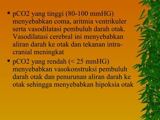  pCO2 yang tinggi (80-100 mmHG)
  menyebabkan coma, aritmia ventrikuler
  serta vasodilatasi pembuluh darah otak.
  Vasodilatasi cerebral ini menyebabkan
  aliran darah ke otak dan tekanan intra-
  cranial meningkat
 pCO2 yang rendah (< 25 mmHG)
  menyebabkan vasokonstruksi pembuluh
  darah otak dan penurunan aliran darah ke
  otak sehingga menyebabkan hipoksia otak
 