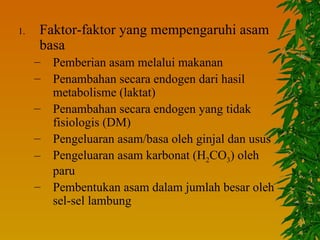 1.   Faktor-faktor yang mempengaruhi asam
     basa
     –   Pemberian asam melalui makanan
     –   Penambahan secara endogen dari hasil
         metabolisme (laktat)
     –   Penambahan secara endogen yang tidak
         fisiologis (DM)
     –   Pengeluaran asam/basa oleh ginjal dan usus
     –   Pengeluaran asam karbonat (H2CO3) oleh
         paru
     –   Pembentukan asam dalam jumlah besar oleh
         sel-sel lambung
 