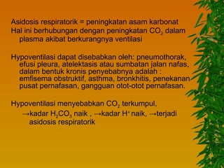 Asidosis respiratorik = peningkatan asam karbonat
Hal ini berhubungan dengan peningkatan CO2 dalam
  plasma akibat berkurangnya ventilasi

Hypoventilasi dapat disebabkan oleh: pneumothorak,
  efusi pleura, atelektasis atau sumbatan jalan nafas,
  dalam bentuk kronis penyebabnya adalah :
  emfisema obstruktif, asthma, bronkhitis, penekanan
  pusat pernafasan, gangguan otot-otot pernafasan.

Hypoventilasi menyebabkan CO2 terkumpul,
   →kadar H2CO3 naik , →kadar H+ naik, →terjadi
    asidosis respiratorik
 