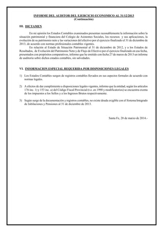 INFORME DEL AUDITOR DEL EJERCICIO ECONOMICO AL 31/12/2013
(Continuación)
III. DICTAMEN
En mi opinión los Estados Contables examinados presentan razonablemente la información sobre la
situación patrimonial y financiera del Colegio de Asistentes Sociales, los recursos y sus aplicaciones, la
evolución de su patrimonio neto y las variaciones del efectivo por el ejercicio finalizado el 31 de diciembre de
2013, de acuerdo con normas profesionales contables vigentes.
En relación al Estado de Situación Patrimonial al 31 de diciembre de 2012, y a los Estados de
Resultados, de Evolución del Patrimonio Neto y de Flujo de Efectivo por el ejercicio finalizado en esa fecha,
presentados con propósitos comparativos, informo que he emitido con fecha 27 de marzo de 2013 un informe
de auditoria sobre dichos estados contables, sin salvedades.
VI. INFORMACION ESPECIAL REQUERIDA POR DISPOSICIONES LEGALES
1) Los Estados Contables surgen de registros contables llevados en sus aspectos formales de acuerdo con
normas legales.
2) A efectos de dar cumplimiento a disposiciones legales vigentes, informo que la entidad, según los artículos
176 inc. 1) y 153 inc. a) del Código Fiscal Provincial (t.o. en 1990 y modificatorios) se encuentra exenta
de los impuestos a los Sellos y a los Ingresos Brutos respectivamente.
3) Según surge de la documentación y registros contables, no existe deuda exigible con el Sistema Integrado
de Jubilaciones y Pensiones al 31 de diciembre de 2013.
Santa Fe, 28 de marzo de 2014.-
 