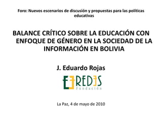 Foro: Nuevos escenarios de discusión y propuestas para las políticas
educativas
BALANCE CRÍTICO SOBRE LA EDUCACIÓN CON
ENFOQUE DE GÉNERO EN LA SOCIEDAD DE LA
INFORMACIÓN EN BOLIVIA
J. Eduardo Rojas
La Paz, 4 de mayo de 2010
 
