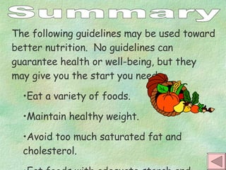 Summary The following guidelines may be used toward better nutrition.  No guidelines can guarantee health or well-being, but they may give you the start you need. Eat a variety of foods. Maintain healthy weight. Avoid too much saturated fat and cholesterol. Eat foods with adequate starch and fiber. 
