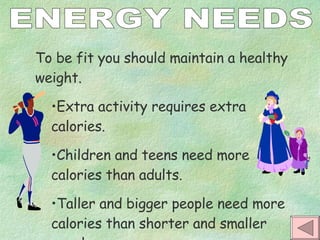 ENERGY NEEDS To be fit you should maintain a healthy weight. Extra activity requires extra calories.  Children and teens need more calories than adults. Taller and bigger people need more calories than shorter and smaller people. 