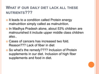 WHAT IF OUR DAILY DIET LACK ALL THESE
NUTRIENTS???
 It leads to a condition called Protein energy
malnutrition simply called as malnutrition.
 In Madhya Pradesh alone, about 53% children are
malnourished it include upper middle class children
also..
 Cases of cancers has increased two fold.
Reason??? Lack of fiber in diet
 So what's the remedy???? Inclusion of Protein
supplements in our diet. Inclusion of high fiber
supplements and food in diet.
 