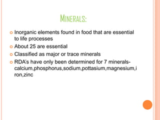 MINERALS:
 Inorganic elements found in food that are essential
to life processes
 About 25 are essential
 Classified as major or trace minerals
 RDA’s have only been determined for 7 minerals-
calcium,phosphorus,sodium,pottasium,magnesium,i
ron,zinc
 