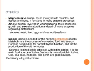 OTHERS
• Magnesium: A mineral found mainly inside muscles, soft
tissues and bone. It functions in many enzyme processes.
• Zinc: A mineral involved in wound healing, taste sensation,
growth and sexual maturation and part of many enzymes
regulating metabolism
sources: meat, liver, eggs and seafood (oysters).
• Iodine: Iodine is needed for the normal metabolism of cells.
Metabolism is the process of converting food into energy.
Humans need iodine for normal thyroid function, and for the
production of thyroid hormones.
Sources -Iodized salt is table salt with iodine added. It is the
main food source of iodine.Seafood is naturally rich in iodine.
Cod, sea bass, haddock, and perch are good sources.
Deficiency – Hypothyroidism
 