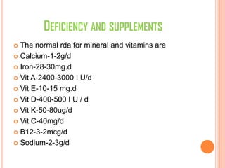 DEFICIENCY AND SUPPLEMENTS
 The normal rda for mineral and vitamins are
 Calcium-1-2g/d
 Iron-28-30mg.d
 Vit A-2400-3000 I U/d
 Vit E-10-15 mg.d
 Vit D-400-500 I U / d
 Vit K-50-80ug/d
 Vit C-40mg/d
 B12-3-2mcg/d
 Sodium-2-3g/d
 