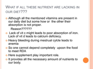 WHAT IF ALL THESE NUTRIENT ARE LACKING IN
OUR DIET???
 Although all the mentioned vitamins are present in
our daily diet but some how or the other their
absorption is not proper.
Reason??????
 Lack of vit c might leads to poor absorption of iron.
Lack of vit d leads to calcium deficiecy.
 Heavy bleeding during mestrual cylcle leads to
anemia
 So one cannot depend completely upoon the food
to meet RDA
 Here supplement play important role.
 It provides all the necessary amount of nutrients to
our body.
 