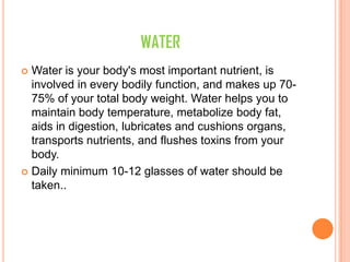 WATER
 Water is your body's most important nutrient, is
involved in every bodily function, and makes up 70-
75% of your total body weight. Water helps you to
maintain body temperature, metabolize body fat,
aids in digestion, lubricates and cushions organs,
transports nutrients, and flushes toxins from your
body.
 Daily minimum 10-12 glasses of water should be
taken..
 