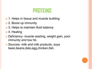PROTEINS
 1. Helps in tissue and muscle building
 2. Boost up immunity
 3. Helps to maintain fluid balance
 4. Healing
 Deficiency- muscle wasting, weight gain, poor
immunity and low hb.
 Sources- milk and milk products, soya
bean,beans,dals,egg,chicken,fish.
 