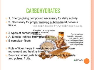 CARBOHYDRATES
 1. Energy giving compound necessary for daily activity
 2. Necessary for proper working of brain,heart,nervous
tissue.
 2 types of carbohydrate
 A. Simple- refined flour, glucose
 B complex- fibers
 Role of fiber: helps in weight reduction, proper bowel
movement and healthy intestine
 Sources: wheat,oats,brans,vegetables,whole cereals
and pulses, fruits.
 