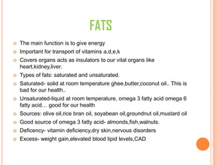 FATS
 The main function is to give energy
 Important for transport of vitamins a,d,e,k
 Covers organs acts as insulators to our vital organs like
heart,kidney,liver.
 Types of fats: saturated and unsaturated.
 Saturated- solid at room temperature ghee,butter,coconut oil.. This is
bad for our health..
 Unsaturated-liquid at room temperature, omega 3 fatty acid omega 6
fatty acid… good for our health
 Sources: olive oil,rice bran oil, soyabean oil,groundnut oil,mustard oil
 Good source of omega 3 fatty acid- almonds,fish,walnuts.
 Deficency- vitamin deficiency,dry skin,nervous disorders
 Excess- weight gain,elevated blood lipid levels,CAD
 