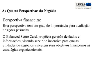 As Quatro Perspectivas do NegócioAs Quatro Perspectivas do Negócio
Perspectiva financeira:Perspectiva financeira:
Esta perspectiva tem um grau de importância para avaliação
de ações passadas.
O Balanced Score Card, propõe a geração de dados e
informações, visando servir de incentivo para que as
unidades de negócios vinculem seus objetivos financeiros às
estratégias organizacionais.
 