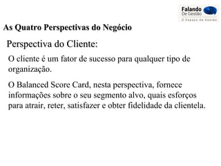 As Quatro Perspectivas do NegócioAs Quatro Perspectivas do Negócio
Perspectiva do Cliente:Perspectiva do Cliente:
O cliente é um fator de sucesso para qualquer tipo de
organização.
O Balanced Score Card, nesta perspectiva, fornece
informações sobre o seu segmento alvo, quais esforços
para atrair, reter, satisfazer e obter fidelidade da clientela.
 