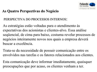 As Quatro Perspectivas do NegócioAs Quatro Perspectivas do Negócio
PERSPECTIVA DO PROCESSOS INTERNOSPERSPECTIVA DO PROCESSOS INTERNOS::
As estratégias estão voltadas para o atendimento às
expectativas dos acionistas e clientes-alvo. Essa análise
seqüencial, de cima para baixo, costuma revelar processos de
negócios inteiramente novos nos quais a empresa deverá
buscar a excelência.
Trata-se da necessidade de possuir comunicação entre os
envolvidos nas tarefas e os fatores relacionados aos clientes.
Esta comunicação deve informar imediatamente, quaisquer
preocupações que por acaso, os clientes venham a ter.
 