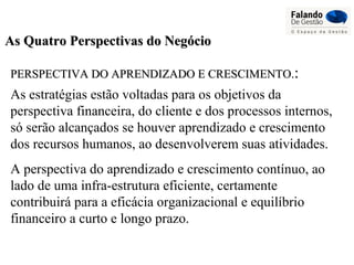 As Quatro Perspectivas do NegócioAs Quatro Perspectivas do Negócio
PERSPECTIVA DO APRENDIZADO E CRESCIMENTO.PERSPECTIVA DO APRENDIZADO E CRESCIMENTO.::
As estratégias estão voltadas para os objetivos da
perspectiva financeira, do cliente e dos processos internos,
só serão alcançados se houver aprendizado e crescimento
dos recursos humanos, ao desenvolverem suas atividades.
A perspectiva do aprendizado e crescimento contínuo, ao
lado de uma infra-estrutura eficiente, certamente
contribuirá para a eficácia organizacional e equilíbrio
financeiro a curto e longo prazo.
 