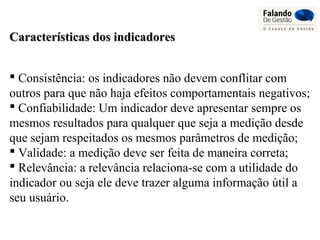 Características dos indicadoresCaracterísticas dos indicadores
 Consistência: os indicadores não devem conflitar com
outros para que não haja efeitos comportamentais negativos;
 Confiabilidade: Um indicador deve apresentar sempre os
mesmos resultados para qualquer que seja a medição desde
que sejam respeitados os mesmos parâmetros de medição;
 Validade: a medição deve ser feita de maneira correta;
 Relevância: a relevância relaciona-se com a utilidade do
indicador ou seja ele deve trazer alguma informação útil a
seu usuário.
 