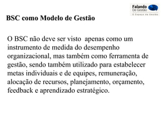 BSC como Modelo de GestãoBSC como Modelo de Gestão
O BSC não deve ser visto apenas como um
instrumento de medida do desempenho
organizacional, mas também como ferramenta de
gestão, sendo também utilizado para estabelecer
metas individuais e de equipes, remuneração,
alocação de recursos, planejamento, orçamento,
feedback e aprendizado estratégico.
 