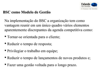 BSC como Modelo de GestãoBSC como Modelo de Gestão
Na implementação do BSC a organização tem como
vantagem reunir em um único quadro vários elementos
aparentemente discrepantes da agenda competitiva como:
 Tornar-se orientada para o cliente;
 Reduzir o tempo de resposta;
 Privilegiar o trabalho em equipe;
 Reduzir o tempo de lançamentos de novos produtos e;
 Fazer uma gestão voltada para o longo prazo.
 