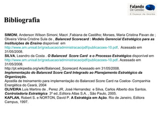 BibliografiaBibliografia
SIMONI, Anderson Wilson Simoni; Macri ,Fabiana de Castilho; Moraes, Maria Cristina Pavan de ;
Oliveira Vânia Cristine Sula de , Balanced Scorecard : Modelo Gerencial Estratégico para as
Instituições de Ensino disponível em
http://www.am.unisal.br/graduacao/administracao/pdf/publicacoes-10.pdf. Acessado em
31/05/2008.
SILVA, Leandro da Costa . O Balanced Score Card e o Processo Estratégico disponível em
http://www.am.unisal.br/graduacao/administracao/pdf/publicacoes-10.pdf. Acessado em
31/05/2008.
http://pt.wikipedia.org/wiki/Balanced_Scorecard Acessado em 31/05/2008.
Implementação do Balanced Score Card Integrado ao Planejamento Estratégico da
Organização.
Apostila de treinamento para implementação do Balanced Score Card na Coelce- Companhia
Energética do Ceará, 2004
OLIVEIRA Luis Martins de , Perez JR, José Hernandez e Silva, Carlos Alberto dos Santos.
Controladoria Estratégica 3º ed.,Editora Atlas S.A. , São Paulo, 2005.
KAPLAN, Robert S. e NORTON, David P. A Estratégia em Ação. Rio de Janeiro, Editora
Campus, 1997.
 