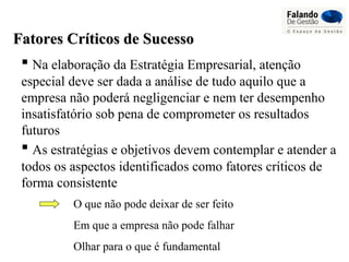  Na elaboração da Estratégia Empresarial, atenção
especial deve ser dada a análise de tudo aquilo que a
empresa não poderá negligenciar e nem ter desempenho
insatisfatório sob pena de comprometer os resultados
futuros
Fatores Críticos de SucessoFatores Críticos de Sucesso
 As estratégias e objetivos devem contemplar e atender a
todos os aspectos identificados como fatores críticos de
forma consistente
O que não pode deixar de ser feito
Em que a empresa não pode falhar
Olhar para o que é fundamental
 