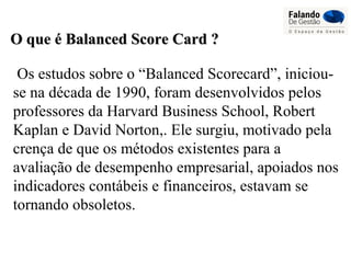 Os estudos sobre o “Balanced Scorecard”, iniciou-
se na década de 1990, foram desenvolvidos pelos
professores da Harvard Business School, Robert
Kaplan e David Norton,. Ele surgiu, motivado pela
crença de que os métodos existentes para a
avaliação de desempenho empresarial, apoiados nos
indicadores contábeis e financeiros, estavam se
tornando obsoletos.
O que é Balanced Score Card ?O que é Balanced Score Card ?
 
