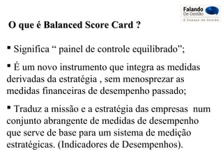 O que é Balanced Score Card ?O que é Balanced Score Card ?
 Significa “ painel de controle equilibrado”;
 É um novo instrumento que integra as medidas
derivadas da estratégia , sem menosprezar as
medidas financeiras de desempenho passado;
 Traduz a missão e a estratégia das empresas num
conjunto abrangente de medidas de desempenho
que serve de base para um sistema de medição
estratégicas. (Indicadores de Desempenhos).
 