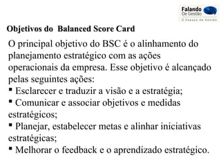 Objetivos do Balanced Score CardObjetivos do Balanced Score Card
O principal objetivo do BSC é o alinhamento do
planejamento estratégico com as ações
operacionais da empresa. Esse objetivo é alcançado
pelas seguintes ações:
 Esclarecer e traduzir a visão e a estratégia;
 Comunicar e associar objetivos e medidas
estratégicos;
 Planejar, estabelecer metas e alinhar iniciativas
estratégicas;
 Melhorar o feedback e o aprendizado estratégico.
 