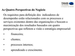 As Quatro Perspectivas do NegócioAs Quatro Perspectivas do Negócio
Os requisitos para definição dos indicadores de
desempenho estão relacionados com os processos e
serviços existentes dentro das organizações e buscam a
maximização dos resultados baseados em quatro
perspectivas que refletem a visão e estratégia empresarial:
• financeira;
• clientes;
• processos internos;
• aprendizado e crescimento.
 