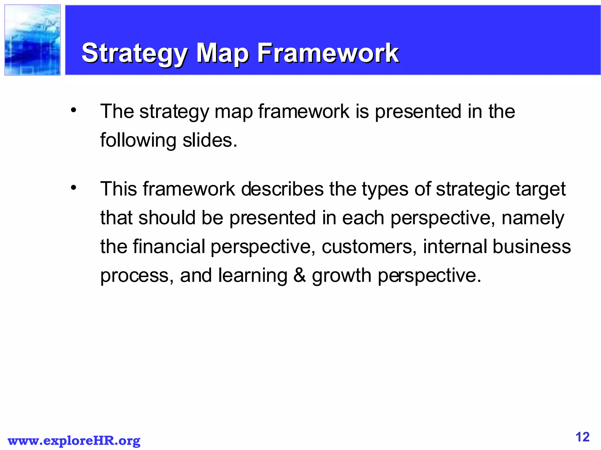 The strategy map framework is presented in the following slides.  This framework describes the types of strategic target that should be presented in each perspective, namely the financial perspective, customers, internal business process, and learning & growth perspective. Strategy Map Framework 
