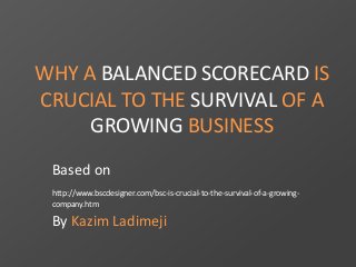 WHY A BALANCED SCORECARD IS 
CRUCIAL TO THE SURVIVAL OF A 
GROWING BUSINESS 
Based on 
http://www.bscdesigner.com/bsc-is-crucial-to-the-survival-of-a-growing-company. 
htm 
By Kazim Ladimeji 
 
