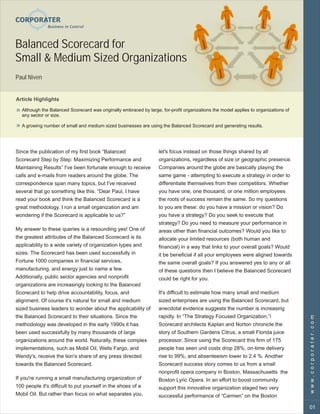Balanced Scorecard for
Small & Medium Sized Organizations
Paul Niven


Article Highlights

  Although the Balanced Scorecard was originally embraced by large, for-profit organizations the model applies to organizations of
  any sector or size.

  A growing number of small and medium sized businesses are using the Balanced Scorecard and generating results.




Since the publication of my first book “Balanced                   let's focus instead on those things shared by all
Scorecard Step by Step: Maximizing Performance and                 organizations, regardless of size or geographic presence.
Maintaining Results” I've been fortunate enough to receive         Companies around the globe are basically playing the
calls and e-mails from readers around the globe. The               same game - attempting to execute a strategy in order to
correspondence span many topics, but I've received                 differentiate themselves from their competitors. Whether
several that go something like this. “Dear Paul, I have            you have one, one thousand, or one million employees
read your book and think the Balanced Scorecard is a               the roots of success remain the same. So my questions
great methodology. I run a small organization and am               to you are these: do you have a mission or vision? Do
wondering if the Scorecard is applicable to us?”                   you have a strategy? Do you seek to execute that
                                                                   strategy? Do you need to measure your performance in
My answer to these queries is a resounding yes! One of             areas other than financial outcomes? Would you like to
the greatest attributes of the Balanced Scorecard is its           allocate your limited resources (both human and
applicability to a wide variety of organization types and          financial) in a way that links to your overall goals? Would
sizes. The Scorecard has been used successfully in                 it be beneficial if all your employees were aligned towards
Fortune 1000 companies in financial services,                      the same overall goals? If you answered yes to any or all
manufacturing, and energy just to name a few.                      of these questions then I believe the Balanced Scorecard
Additionally, public sector agencies and nonprofit                 could be right for you.
organizations are increasingly looking to the Balanced
Scorecard to help drive accountability, focus, and                 It's difficult to estimate how many small and medium
alignment. Of course it's natural for small and medium             sized enterprises are using the Balanced Scorecard, but
sized business leaders to wonder about the applicability of        anecdotal evidence suggests the number is increasing
the Balanced Scorecard to their situations. Since the              rapidly. In “The Strategy Focused Organization,”i
                                                                                                                                     www.corporater.com

methodology was developed in the early 1990s it has                Scorecard architects Kaplan and Norton chronicle the
been used successfully by many thousands of large                  story of Southern Gardens Citrus, a small Florida juice
organizations around the world. Naturally, these complex           processor. Since using the Scorecard this firm of 175
implementations, such as Mobil Oil, Wells Fargo, and               people has seen unit costs drop 28%, on-time delivery
Wendy's, receive the lion's share of any press directed            rise to 99%, and absenteeism lower to 2.4 %. Another
towards the Balanced Scorecard.                                    Scorecard success story comes to us from a small
                                                                   nonprofit opera company in Boston, Massachusetts the
If you're running a small manufacturing organization of            Boston Lyric Opera. In an effort to boost community
100 people it's difficult to put yourself in the shoes of a        support this innovative organization staged two very
Mobil Oil. But rather than focus on what separates you,            successful performance of “Carmen” on the Boston

                                                                                                                                     01
 