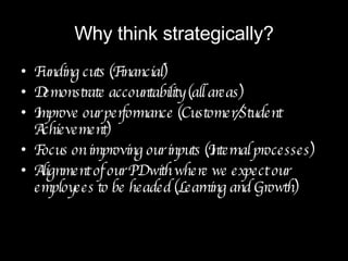 Why think strategically? Funding cuts (Financial) Demonstrate accountability (all areas) Improve our performance (Customer/Student Achievement) Focus on improving our inputs (Internal processes) Alignment of our PD with where we expect our employees to be headed (Learning and Growth) 