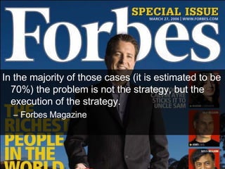 In the majority of those cases (it is estimated to be 70%) the problem is not the strategy, but the execution of the strategy. Forbes Magazine 