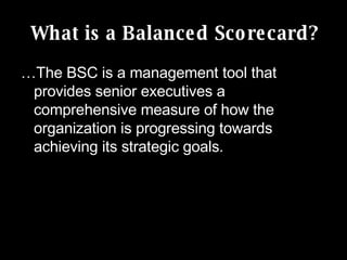 What is a Balanced Scorecard? … The BSC is a management tool that provides senior executives a comprehensive measure of how the organization is progressing towards achieving its strategic goals. 