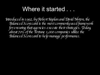 Introduced in 1992, by Robert Kaplan and David Norton, the Balanced Scorecard is the most commonly used framework for ensuring that agencies execute their strategies. Today, about 70% of the Fortune 1,000 companies utilize the Balanced Scorecard to help manage performance. Where it started . . . 