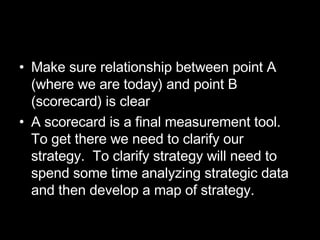 Make sure relationship between point A (where we are today) and point B (scorecard) is clear A scorecard is a final measurement tool.  To get there we need to clarify our strategy.  To clarify strategy will need to spend some time analyzing strategic data and then develop a map of strategy. 