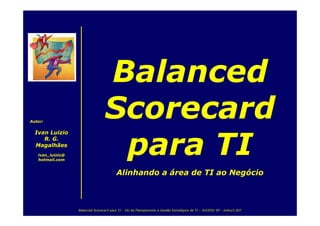 Balanced
                                  Scorecard
Autor:


  Ivan Luizio


                                   para TI
     R. G.
  Magalhães
   ivan_luizio@
   hotmail.com


                                         Alinhando a área de TI ao Negócio



                  Balanced Scorecard para TI – GU de Planejamento e Gestão Estratégica de TI – SUCESU SP - Julho/2.007