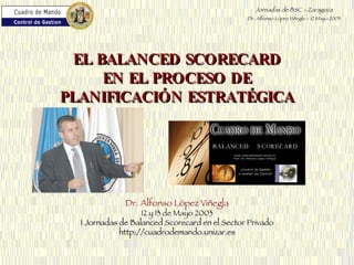 Dr. Alfonso López Viñegla 12 y 13 de Mayo 2003 I Jornadas de Balanced Scorecard en el Sector Privado http://cuadrodemando.unizar.es EL BALANCED SCORECARD EN EL PROCESO DE PLANIFICACIÓN ESTRATÉGICA 