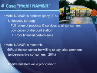 # Case “Mobil NAM&R” Mobil NAM&R ‘s problem (early 90’s) -  Unfocused strategy Full range of products & services to all consumers Low prices of discount station    Poor financial performance Mobil NAM&R ‘s research - 60% of the consumer be willing to pay price premium (price-sensitive consumers : 20%)    "differentiated value proposition" 