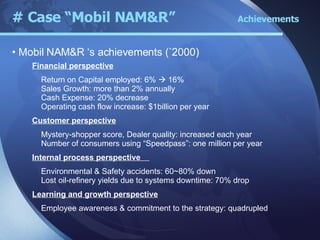 Financial perspective Return on Capital employed: 6%    16% Sales Growth: more than 2% annually Cash Expense: 20% decrease Operating cash flow increase: $1billion per year Customer perspective Mystery-shopper score, Dealer quality: increased each year Number of consumers using “Speedpass”: one million per year Internal process perspective  Environmental & Safety accidents: 60~80% down Lost oil-refinery yields due to systems downtime: 70% drop Learning and growth perspective Employee awareness & commitment to the strategy: quadrupled # Case “Mobil NAM&R”  Achievements Mobil NAM&R ‘s achievements (`2000) 